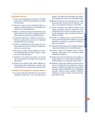 Actividades
Actividades prácticas
1. Visita un centro hospitalario para observar cómo están
organizadas y distribuidas las habitaciones y unidades
de los pacientes.
2. Después de realizar la visita al hospital, elabora un
esquema con todo el mobiliario y los materiales que se
incluyen en la unidad del paciente.
3. Elabora un esquema en el que se muestre dónde y cómo
deben distribuirse cada uno de los muebles y demás ele-
mentos que forman parte de la unidad del paciente.
4. ¿Cuáles de los elementos o mobiliario que tienes en tu
habitación podrían formar parte de una habitación
hospitalaria? Razona la respuesta.
5. Especifica, verbalmente para todo el grupo, las simili-
tudes y diferencias entre una habitación hospitalaria y
otra de una vivienda común.
6. Haced varios carteles, donde se detallen las condicio-
nes medioambientales que deben cumplirse y respe-
tarse en el medio hospitalario.
7. Realizad, en el cuaderno de prácticas, un resumen
sobre el procedimiento de limpieza de la habitación
del paciente.
8. Diseñad varios murales donde queden reflejadas las
funciones del auxiliar de enfermería, en relación con la
unidad del paciente y con el paciente ingresado en ella.
Actividades de investigación y supuestos prácticos
9. Con toda la información obtenida de la visita al centro
hospitalario, justifica qué es más conveniente para el
hospital, si las habitaciones individuales o las comparti-
das (compuestas por más de una unidad del paciente).
10. Realiza la distribución más adecuada de una unidad
del paciente tipo, utilizando todo el mobiliario, acce-
sorios y otros elementos existentes en el aula-taller.
11. Visitad un hospital y una residencia geriátrica para
obtener información sobre las características de la
unidad del paciente en cada uno de estos centros asis-
tenciales. Exponed en clase las similitudes y diferencias
halladas entre ellas.
12. Dividíos en pequeños grupos y buscad información
sobre las funciones del auxiliar de enfermería. Una vez
realizada la investigación, exponed los resultados a
todos los compañeros.
13. Preparad el material necesario de uso habitual y el de higie-
ne personal que deben estar en la unidad del paciente.
14. Haced un trabajo de investigación sobre normativas
específicas relacionadas con las condiciones medio-
ambientales hospitalarias.
15. Formad grupos de tres alumnos/as, para realizar un
trabajo sobre el aire acondicionado y Legionella en el
medio hospitalario y su repercusión sobre la salud.
16. Realizad un trabajo de investigación (visitando previa-
mente un hospital) sobre las características, equipos,
aparatos y materiales que deben formar parte de las
siguientes unidades de hospitalización: traumatología,
quemados, medicina intensiva, pediatría, obstetricia,
radioterapia y medicina nuclear. Los alumnos se agru-
parán de tres en tres.
31
 