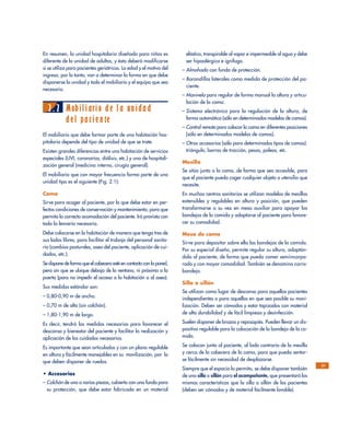 En resumen, la unidad hospitalaria diseñada para niños es
diferente de la unidad de adultos, y ésta deberá modificarse
si se utiliza para pacientes geriátricos. La edad y el motivo del
ingreso, por lo tanto, van a determinar la forma en que debe
disponerse la unidad y todo el mobiliario y el equipo que sea
necesario.
2.2 Mobiliario de la unidad
del paciente
El mobiliario que debe formar parte de una habitación hos-
pitalaria depende del tipo de unidad de que se trate.
Existen grandes diferencias entre una habitación de servicios
especiales (UVI, coronarias, diálisis, etc.) y una de hospitali-
zación general (medicina interna, cirugía general).
El mobiliario que con mayor frecuencia forma parte de una
unidad tipo es el siguiente (Fig. 2.1):
Cama
Sirve para acoger al paciente, por lo que debe estar en per-
fectas condiciones de conservación y mantenimiento, para que
permita la correcta acomodación del paciente. Irá provista con
toda la lencería necesaria.
Debe colocarse en la habitación de manera que tenga tres de
sus lados libres, para facilitar el trabajo del personal sanita-
rio (cambios posturales, aseo del paciente, aplicación de cui-
dados, etc.).
Se dispone de forma que el cabecero esté en contacto con la pared,
pero sin que se ubique debajo de la ventana, ni próxima a la
puerta (para no impedir el acceso a la habitación o al aseo).
Sus medidas estándar son:
– 0,80-0,90 m de ancho.
– 0,70 m de alto (sin colchón).
– 1,80-1,90 m de largo.
Es decir, tendrá las medidas necesarias para favorecer el
descanso y bienestar del paciente y facilitar la realización y
aplicación de los cuidados necesarios.
Es importante que sean articuladas y con un plano regulable
en altura y fácilmente manejables en su movilización, por lo
que deben disponer de ruedas.
• Accesorios
– Colchón de una o varias piezas, cubierto con una funda para
su protección, que debe estar fabricada en un material
elástico, transpirable al vapor e impermeable al agua y debe
ser hipoalérgica e ignífuga.
– Almohada con funda de protección.
– Barandillas laterales como medida de protección del pa-
ciente.
– Manivela para regular de forma manual la altura y articu-
lación de la cama.
– Sistema electrónico para la regulación de la altura, de
forma automática (sólo en determinados modelos de camas).
– Control remoto para colocar la cama en diferentes posiciones
(sólo en determinados modelos de camas).
– Otros accesorios (sólo para determinados tipos de camas):
triángulo, barras de tracción, pesas, poleas, etc.
Mesilla
Se sitúa junto a la cama, de forma que sea accesible, para
que el paciente pueda coger cualquier objeto o utensilio que
necesite.
En muchos centros sanitarios se utilizan modelos de mesillas
extensibles y regulables en altura y posición, que pueden
transformarse a su vez en mesa auxiliar para apoyar las
bandejas de la comida y adaptarse al paciente para favore-
cer su comodidad.
Mesa de cama
Sirve para depositar sobre ella las bandejas de la comida.
Por su especial diseño, permite regular su altura, adaptán-
dola al paciente, de forma que pueda comer semiincorpo-
rado y con mayor comodidad. También se denomina carro-
bandeja.
Silla o sillón
Se utilizan como lugar de descanso para aquellos pacientes
independientes o para aquellos en que sea posible su movi-
lización. Deben ser cómodos y estar tapizados con material
de alta durabilidad y de fácil limpieza y desinfección.
Suelen disponer de brazos y reposapiés. Pueden llevar un dis-
positivo regulable para la colocación de la bandeja de la co-
mida.
Se colocan junto al paciente, al lado contrario de la mesilla
y cerca de la cabecera de la cama, para que pueda sentar-
se fácilmente sin necesidad de desplazarse.
Siempre que el espacio lo permita, se debe disponer también
de una silla o sillón para el acompañante, que presentará las
mismas características que la silla o sillón de los pacientes
(deben ser cómodos y de material fácilmente lavable).
21
 