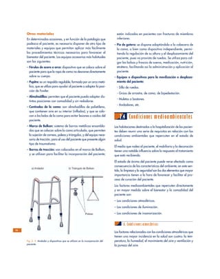 están indicadas en pacientes con fracturas de miembros
inferiores.
– Pie de gotero: se dispone adaptándolo a la cabecera de
la cama, o bien como dispositivo independiente, permi-
tiendo la regulación de su altura y el desplazamiento del
paciente, pues va provisto de ruedas. Se utiliza para col-
gar las bolsas y frascos de sueros, medicación, nutrición,
etcétera, facilitando así la administración y aplicación al
paciente.
– Equipos o dispositivos para la movilización o desplaza-
miento del paciente:
- Silla de ruedas.
- Grúas de arrastre, de cama, de bipedestación.
- Muletas o bastones.
- Andadores, etc.
2.4 Condiciones medioambientales
Las habitaciones destinadas a la hospitalización de los pacien-
tes deben reunir una serie de requisitos en relación con las
condiciones ambientales que repercuten en el estado de
salud.
El medio que rodea al paciente, el mobiliario y la decoración
tienen una notable influencia sobre la respuesta al tratamiento
que está recibiendo.
El estado de ánimo del paciente puede verse afectado como
consecuencia de las características del ambiente; en este sen-
tido, la limpieza y la seguridad son los dos elementos que mayor
importancia tienen a la hora de favorecer y facilitar el pro-
ceso de curación del paciente.
Los factores medioambientales que repercuten directamente
y en mayor medida sobre el bienestar y la comodidad del
paciente son:
– Las condiciones atmosféricas.
– Las condiciones de iluminación.
– Las condiciones de insonorización.
A. Condiciones atmosféricas
Los factores relacionados con las condiciones atmosféricas que
tienen una mayor incidencia en la salud son cuatro: la tem-
peratura, la humedad, el movimiento del aire y ventilación y
la pureza del aire.
Otros materiales
En determinadas ocasiones, y en función de la patología que
padezca el paciente, es necesario disponer de otro tipo de
materiales y equipos que permitan aplicar más fácilmente
los procedimientos técnicos necesarios para favorecer el
bienestar del paciente. Los equipos accesorios más habituales
son los siguientes:
– Férulas de acero o arco: dispositivo que se coloca sobre el
paciente para que la ropa de cama no descanse directamente
sobre su cuerpo.
– Pupitre: es un respaldo regulable, formado por un arco metá-
lico, que se utiliza para ayudar al paciente a adoptar la posi-
ción de Fowler.
– Almohadillas: permiten que el paciente pueda adoptar dis-
tintas posiciones con comodidad y sin resbalarse.
– Centinelas de la cama: son almohadillas de polietileno,
que contienen aire en su interior (infladas), y que se colo-
can a los lados de la cama para evitar lesiones o caídas del
paciente.
– Marco de Balkan: sistema de barras metálicas ensambla-
das que se colocan sobre la cama articulada, que permiten
la sujeción de correas, poleas y triángulos, y del equipo nece-
sario de tracción, para el uso del paciente que presente algún
tipo de traumatismo.
– Barras de tracción: van colocadas en el marco de Balkan,
y se utilizan para facilitar la incorporación del paciente;
24
Fig. 2. 5. Andador y dispositivos que se utilizan en la incorporación del
paciente.
 
