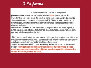    El niño no tiene en cuenta al dibujar las  proporciones  reales de las cosas, sino el  valor  que el les da. Es importante porque se sirve de su obra para darnos  su visión del mundo Resulta contraproducente contribuir en Ed. Plástica a la formación de estereotipos, sugiriendo formas convencionales de representación de algunos objetos. El educador  no debe  intervenir metodológicamente haciendo que los niños representen objetos recurriendo a configuraciones comunes, como por ejemplo la redondez del sol El modo como el niño representa esa redondez, los colores que utiliza, su colocación en el espacio, etc., constituyen las interpretaciones personales, creativas, que deben ser potenciadas en la escuela No se trata de que el niño sea  realista  y  fiel  en la reproducción de un objeto,  lo importante es asegurarse que éste haya llevado a cabo muchas experiencias con los objetos, que haya podido observarlos desde diversos puntos de vista,... 3.La forma 