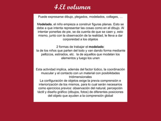 Puede expresarse dibujo, plegados, modelados, collages, … M odelado , el niño empieza a construir figuras planas. Esto se debe a que intenta representar las cosas como en el dibujo. Al intentar ponerlas de pie, se da cuenta de que se caen y, esto mismo, junto con la observación de la realidad, le lleva a dar corporeidad a los objetos 2 formas de trabajar el  modelado : la de los niños que parten del todo y van dando forma mediante pellizcos, estirados, etc.  la de aquellos que modelan los elementos y luego los unen Esta actividad implica, además del factor lúdico, la coordinación muscular y el contacto con un material con posibilidades tridimensionales La configuración de objetos exige la previa comprensión e interiorización de los mismos, para lo cual serán necesarios como  ejercicios previos : observación del natural, percepción táctil y diseño gráfico (dibujos, fotos) de diferentes posiciones del objeto que ayuden a la comprensión global 4.El volumen 