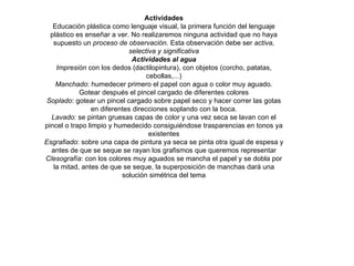 Actividades Educación plástica como lenguaje visual, la primera función del lenguaje plástico es enseñar a ver. No realizaremos ninguna actividad que no haya supuesto un  proceso de observación . Esta observación debe ser  activa, selectiva y significativa Actividades al agua Impresión  con los dedos (dactilopintura), con objetos (corcho, patatas, cebollas,...) Manchado : humedecer primero el papel con agua o color muy aguado. Gotear después el pincel cargado de diferentes colores Soplado : gotear un pincel cargado sobre papel seco y hacer correr las gotas en diferentes direcciones soplando con la boca. Lavado : se pintan gruesas capas de color y una vez seca se lavan con el pincel o trapo limpio y humedecido consiguiéndose trasparencias en tonos ya existentes Esgrafiado : sobre una capa de pintura ya seca se pinta otra igual de espesa y antes de que se seque se rayan los grafismos que queremos representar Clesografía : con los colores muy aguados se mancha el papel y se dobla por la mitad, antes de que se seque, la superposición de manchas dará una solución simétrica del tema 