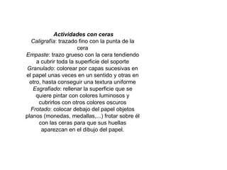   Actividades con ceras Caligrafía : trazado fino con la punta de la cera Empaste : trazo grueso con la cera tendiendo a cubrir toda la superficie del soporte Granulado : colorear por capas sucesivas en el papel unas veces en un sentido y otras en otro, hasta conseguir una textura uniforme Esgrafiado : rellenar la superficie que se quiere pintar con colores luminosos y cubrirlos con otros colores oscuros Frotado : colocar debajo del papel objetos planos (monedas, medallas,...) frotar sobre él con las ceras para que sus huellas aparezcan en el dibujo del papel. 
