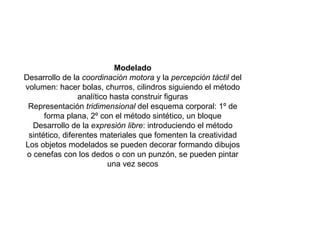 Modelado Desarrollo de la  coordinación motora  y la  percepción táctil  del volumen: hacer bolas, churros, cilindros siguiendo el método analítico hasta construir figuras Representación  tridimensional  del esquema corporal: 1º de forma plana, 2º con el método sintético, un bloque Desarrollo de la  expresión libre : introduciendo el método sintético, diferentes materiales que fomenten la creatividad Los objetos modelados se pueden decorar formando dibujos o cenefas con los dedos o con un punzón, se pueden pintar una vez secos 