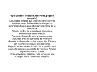 Papel (picado, troceado, recortado, pegado, arrugado) Actividades simples que inciden sobre objetivos muy concretos. Todas ellas constituyen un aprendizaje básico para el desarrollo motriz de la reescritura: Picado : control de la precisión, dirección y coordinación óculo-manual Troceado : desarrolla tacto y tono muscular. Actividad previa a ejercicios de recortado Recortado : desarrolla control viso motriz. Primero con las manos después con las tijeras Pegado : perfecciona el dominio de la presión táctil Arrugado : progreso concepto de volumen. Arrugar el papel formando bolitas Otras actividades plásticas más complejas son Collage, Mural (colectivo), Mosaico 