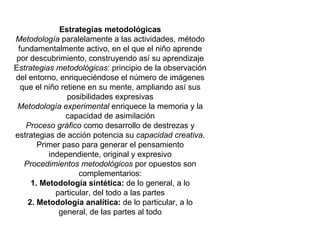 Estrategias metodológicas Metodología  paralelamente a las actividades, método fundamentalmente activo, en el que el niño aprende por descubrimiento, construyendo así su aprendizaje E strategias metodológicas : principio de la observación del entorno, enriqueciéndose el número de imágenes que el niño retiene en su mente, ampliando así sus posibilidades expresivas Metodología experimental  enriquece la memoria y la capacidad de asimilación Proceso gráfico  como desarrollo de destrezas y estrategias de acción potencia su  capacidad creativa . Primer paso para generar el pensamiento independiente, original y expresivo Procedimientos metodológicos  por opuestos son complementarios: 1. Metodología sintética:  de lo general, a lo particular, del todo a las partes 2. Metodología analítica:  de lo particular, a lo general, de las partes al todo 