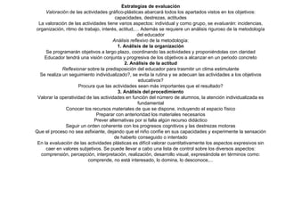 Estrategias de evaluación Valoración  de las actividades gráfico-plásticas abarcará todos los apartados vistos en los objetivos: capacidades, destrezas, actitudes La valoración de las actividades tiene varios aspectos: individual y como grupo, se  evaluarán : incidencias, organización, ritmo de trabajo, interés, actitud,… Además se requiere un análisis riguroso de la metodología del educador Análisis reflexivo  de la metodología: 1. Análisis de la organización Se programarán objetivos a largo plazo, coordinando las actividades y proponiéndolas con claridad Educador tendrá una visión conjunta y progresiva de los objetivos a alcanzar en un periodo concreto 2. Análisis de la actitud Reflexionar  sobre la predisposición del educador para trasmitir un clima estimulante Se realiza un seguimiento individualizado?, se evita la rutina y se adecuan las actividades a los objetivos educativos? Procura que las actividades sean más importantes que el resultado? 3. Análisis del procedimiento Valorar la operatividad de las actividades en función del número de alumnos, la atención individualizada es fundamental Conocer los recursos materiales de que se dispone, incluyendo el espacio físico Preparar con anterioridad los materiales necesarios Prever alternativas por si falla algún recurso didáctico Seguir un orden coherente con los progresos cognitivos y las destrezas motoras Que el proceso no sea asfixiante, dejando que el niño confíe en sus capacidades y experimente la sensación de haberlo conseguido o intentado En la  evaluación  de las actividades plásticas es difícil valorar cuantitativamente los aspectos expresivos sin caer en valores subjetivos. Se puede llevar a cabo una lista de control sobre los diversos aspectos: comprensión, percepción, interpretación, realización, desarrollo visual, expresándola en términos como: comprende, no está interesado, lo domina, lo desconoce,... 