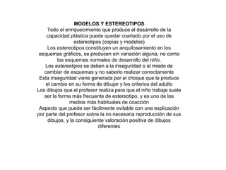 MODELOS Y ESTEREOTIPOS Todo el enriquecimiento que produce el desarrollo de la capacidad plástica puede quedar coartado por el uso de estereotipos (copias y modelos) Los  estereotipos  constituyen un anquilosamiento en los esquemas gráficos, se producen sin variación alguna, no como los esquemas normales de desarrollo del niño. Los  estereotipos  se deben a la inseguridad o al miedo de cambiar de esquemas y no saberlo realizar correctamente Esta inseguridad viene generada por el choque que le produce el cambio en su forma de dibujar y los criterios del adulto Los dibujos que el profesor realiza para que el niño trabaje suele ser la forma más frecuente de estereotipo, y es uno de los medios más habituales de coacción Aspecto que puede ser fácilmente evitable con una explicación por parte del profesor sobre la no necesaria reproducción de sus dibujos, y la consiguiente valoración positiva de dibujos diferentes 