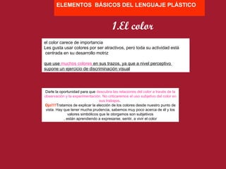 Darle la oportunidad para que  descubra las relaciones del color a través de la observación y la experimentación. No criticaremos el uso subjetivo del color en sus trabajos .  Ojo!!!! Tratamos de explicar la elección de los colores desde nuestro punto de vista. Hay que tener mucha prudencia, sabemos muy poco acerca de él y los valores simbólicos que le otorgamos son subjetivos , están aprendiendo a expresarse, sentir, a vivir el color ELEMENTOS  BÁSICOS DEL LENGUAJE PLÁSTICO el color carece de importancia Les gusta usar colores por ser atractivos, pero toda su actividad está centrada en su desarrollo motriz que use  muchos colores  en sus trazos, ya que a nivel perceptivo  supone un ejercicio de discriminación visual 1.El color 