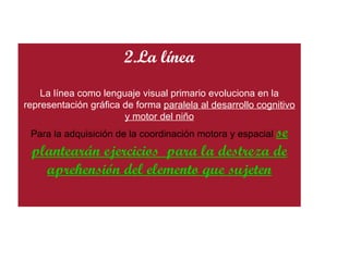 2.La línea La línea como lenguaje visual primario evoluciona en la representación gráfica de forma  paralela al desarrollo cognitivo y motor del niño Para la adquisición de la coordinación motora y espacial  se plantearán ejercicios  para la destreza de aprehensión del elemento que sujeten 