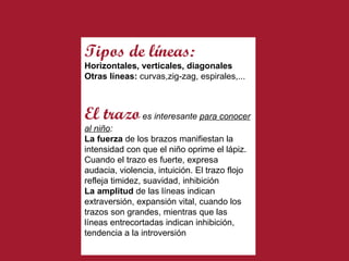 Tipos de   líneas: Horizontales, verticales, diagonales Otras líneas:  curvas,zig-zag, espirales,... El trazo   es interesante  para conocer al niño : La fuerza  de los brazos manifiestan la intensidad con que el niño oprime el lápiz. Cuando el trazo es fuerte, expresa audacia, violencia, intuición. El trazo flojo refleja timidez, suavidad, inhibición La amplitud  de las líneas indican extraversión, expansión vital, cuando los trazos son grandes, mientras que las líneas entrecortadas indican inhibición, tendencia a la introversión 
