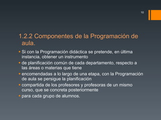 1.2.2 Componentes de la Programación de aula. Si con la Programación didáctica se pretende, en última instancia, obtener un instrumento de planificación común de cada departamento, respecto a las áreas o materias que tiene encomendadas a lo largo de una etapa, con la Programación de aula se persigue la planificación compartida de los profesores y profesoras de un mismo curso, que se concreta posteriormente para cada grupo de alumnos. 