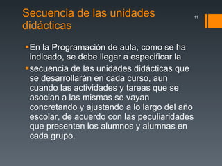 Secuencia de las unidades didácticas  En la Programación de aula, como se ha indicado, se debe llegar a especificar la secuencia de las unidades didácticas que se desarrollarán en cada curso, aun cuando las actividades y tareas que se asocian a las mismas se vayan concretando y ajustando a lo largo del año escolar, de acuerdo con las peculiaridades que presenten los alumnos y alumnas en cada grupo. 