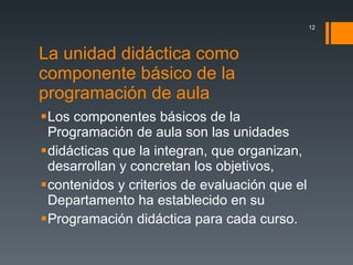 La unidad didáctica como componente básico de la programación de aula  Los componentes básicos de la Programación de aula son las unidades didácticas que la integran, que organizan, desarrollan y concretan los objetivos, contenidos y criterios de evaluación que el Departamento ha establecido en su Programación didáctica para cada curso. 