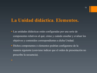 La Unidad didáctica .  Elementos. Las unidades didácticas están configuradas por una serie de componentes relativos al qué, cómo y cuándo enseñar y evaluar los objetivos y contenidos correspondientes a dicha Unidad. Dichos componentes o elementos podrían configurarse de la manera siguiente (conviene indicar que el orden de presentación no prescribe la secuencia). • 