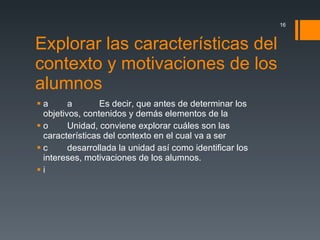 Explorar las características del contexto y motivaciones de los alumnos    Es decir, que antes de determinar los objetivos, contenidos y demás elementos de la  Unidad, conviene explorar cuáles son las características del contexto en el cual va a ser  desarrollada la unidad así como identificar los intereses, motivaciones de los alumnos.  
