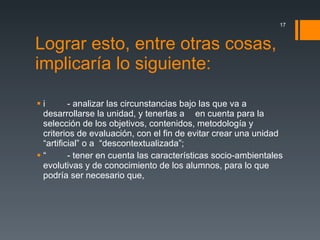 Lograr esto, entre otras cosas, implicaría lo siguiente:  - analizar las circunstancias bajo las que va a desarrollarse la unidad, y tenerlas  en cuenta para la selección de los objetivos, contenidos, metodología y criterios de evaluación, con el fin de evitar crear una unidad “artificial” o  “descontextualizada”;  - tener en cuenta las características socio-ambientales evolutivas y de conocimiento de los alumnos, para lo que podría ser necesario que, 