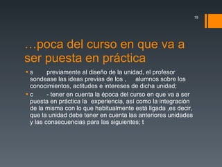 Época del curso en que va a ser puesta en práctica   previamente al diseño de la unidad, el profesor sondease las ideas previas de los  alumnos sobre los conocimientos, actitudes e intereses de dicha unidad;  - tener en cuenta la época del curso en que va a ser puesta en práctica la  experiencia, así como la integración de la misma con lo que habitualmente está ligada ,es decir, que la unidad debe tener en cuenta las anteriores unidades y las consecuencias para las siguientes;  