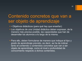 Contenido concretos que van a ser objeto de aprendizaje • Objetivos didácticos (para qué hay que enseñar): Los objetivos de una Unidad didáctica deben expresar, de la manera más precisa posible, las capacidades que han de desarrollar los alumnos a lo largo de la misma.  Para ello, deben formularse de manera que indique el tipo y grado de aprendizaje previsto, es decir, se ha de indicar tanto el contenido o contenidos concretos que van a ser objeto de aprendizaje, como el nivel o profundidad de conocimiento respecto a dichos contenidos. 