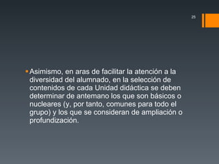 Asimismo, en aras de facilitar la atención a la diversidad del alumnado, en la selección de contenidos de cada Unidad didáctica se deben determinar de antemano los que son básicos o nucleares (y, por tanto, comunes para todo el grupo) y los que se consideran de ampliación o profundización. 