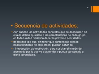 • Secuencia de actividades: Aun cuando las actividades concretas que se desarrollen en el aula deben ajustarse a las características de cada grupo, en toda Unidad didáctica deberán preverse actividades de distinto tipo que, sin tener que darse todas ellas ni necesariamente en este orden, puedan servir de: - Introducción y/o motivación, para suscitar el interés del alumnado por lo que va a aprender y pueda dar sentido a dicho aprendizaje. 