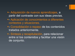 - Adquisición de nuevos aprendizajes , a partir del contraste con sus ideas previas. -  Aplicación de conocimientos a diferentes contextos y situaciones. -  Consolidación o repaso  de los contenidos tratados anteriormente. - Síntesis y recapitulación , para relacionar entre sí los contenidos y facilitar una visión de conjunto. 