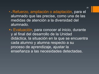 -  Refuerzo, ampliación o adaptación , para el alumnado que las precise, como una de las medidas de atención a la diversidad del alumnado. -  Evaluación , para conocer al inicio, durante y al final del desarrollo de la Unidad didáctica, la situación en la que se encuentra cada alumno y alumna respecto a su proceso de aprendizaje, ajustar la enseñanza a las necesidades detectadas. 