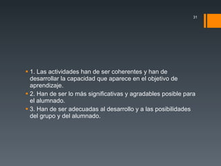 1. Las actividades han de ser coherentes y han de desarrollar la capacidad que aparece en el objetivo de aprendizaje. 2. Han de ser lo más significativas y agradables posible para el alumnado. 3. Han de ser adecuadas al desarrollo y a las posibilidades del grupo y del alumnado. 