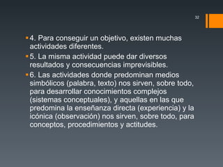 4. Para conseguir un objetivo, existen muchas actividades diferentes. 5. La misma actividad puede dar diversos resultados y consecuencias imprevisibles. 6. Las actividades donde predominan medios simbólicos (palabra, texto) nos sirven, sobre todo, para desarrollar conocimientos complejos (sistemas conceptuales), y aquellas en las que predomina la enseñanza directa (experiencia) y la icónica (observación) nos sirven, sobre todo, para conceptos, procedimientos y actitudes. 