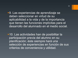 9. Las experiencias de aprendizaje se deben seleccionar en virtud de su aplicabilidad a la vida y de la importancia que tienen las funciones implícitas para el desarrollo del alumnado en el medio social. 10. Las actividades han de posibilitar la participación previa del alumno en su planificación; éste siempre hará una selección de experiencias en función de sus criterios de conveniencia y utilidad. 