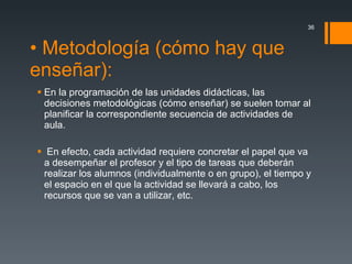 • Metodología (cómo hay que enseñar): En la programación de las unidades didácticas, las  decisiones metodológicas (cómo enseñar) se suelen tomar al planificar la correspondiente secuencia de actividades de aula. En efecto, cada actividad requiere concretar el papel que va a desempeñar el profesor y el tipo de tareas que deberán realizar los alumnos (individualmente o en grupo), el tiempo y el espacio en el que la actividad se llevará a cabo, los recursos que se van a utilizar, etc.  