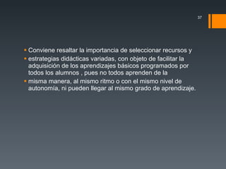 Conviene resaltar la importancia de seleccionar recursos y estrategias didácticas variadas, con objeto de facilitar la adquisición de los aprendizajes básicos programados por todos los alumnos , pues no todos aprenden de la misma manera, al mismo ritmo o con el mismo nivel de autonomía, ni pueden llegar al mismo grado de aprendizaje. 