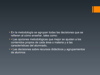 En la metodología se agrupan todas las decisiones que se refieren al cómo enseñar, tales como: • Las opciones metodológicas que mejor se ajusten a los contenidos propios de cada área o materia y a las características del alumnado, • Las decisiones sobre recursos didácticos y agrupamientos de alumnos 