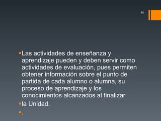 Las actividades de enseñanza y aprendizaje pueden y deben servir como actividades de evaluación, pues permiten obtener información sobre el punto de partida de cada alumno o alumna, su proceso de aprendizaje y los conocimientos alcanzados al finalizar la Unidad. . 