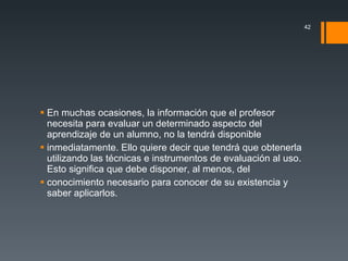 En muchas ocasiones, la información que el profesor necesita para evaluar un determinado aspecto del aprendizaje de un alumno, no la tendrá disponible inmediatamente. Ello quiere decir que tendrá que obtenerla utilizando las técnicas e instrumentos de evaluación al uso. Esto significa que debe disponer, al menos, del conocimiento necesario para conocer de su existencia y saber aplicarlos.  
