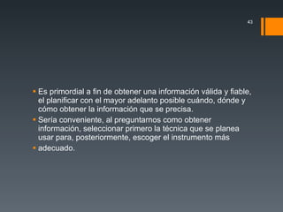 Es primordial a fin de obtener una información válida y fiable, el planificar con el mayor adelanto posible cuándo, dónde y cómo obtener la información que se precisa. Sería conveniente, al preguntarnos como obtener información, seleccionar primero la técnica que se planea usar para, posteriormente, escoger el instrumento más adecuado.  
