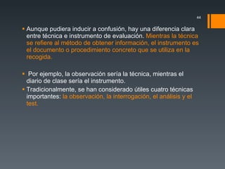 Aunque pudiera inducir a confusión, hay una diferencia clara entre técnica e instrumento de evaluación.  Mientras la técnica se refiere al método de obtener información, el instrumento es el documento o procedimiento concreto que se utiliza en la recogida. Por ejemplo, la observación sería la técnica, mientras el diario de clase sería el instrumento. Tradicionalmente, se han considerado útiles cuatro técnicas importantes:  la observación, la interrogación, el análisis y el test. 