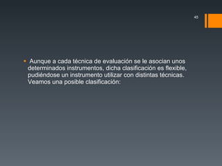 Aunque a cada técnica de evaluación se le asocian unos determinados instrumentos, dicha clasificación es flexible, pudiéndose un instrumento utilizar con distintas técnicas. Veamos una posible clasificación: 