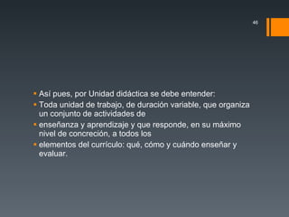 Así pues, por Unidad didáctica se debe entender: Toda unidad de trabajo, de duración variable, que organiza un conjunto de actividades de enseñanza y aprendizaje y que responde, en su máximo nivel de concreción, a todos los elementos del currículo: qué, cómo y cuándo enseñar y evaluar. 