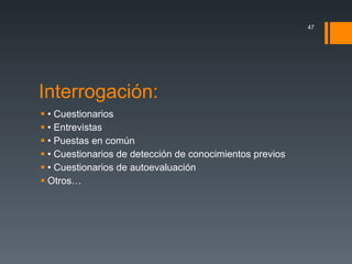 Interrogación: •  Cuestionarios •  Entrevistas •  Puestas en común •  Cuestionarios de detección de conocimientos previos •  Cuestionarios de autoevaluación Otros… 