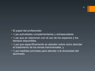 El papel del profesorado • Las actividades complementarias y extraescolares • Las que se relacionen con el uso de los espacios y los tiempos disponibles. • Las que específicamente se adopten sobre cómo abordar el tratamiento de los temas transversales, y • Las medidas previstas para atender a la diversidad del alumnado. 