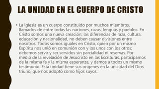 LA UNIDAD EN EL CUERPO DE CRISTO
• La iglesia es un cuerpo constituido por muchos miembros,
llamados de entre todas las naciones, razas, lenguas y pueblos. En
Cristo somos una nueva creación; las diferencias de raza, cultura,
educación y nacionalidad, no deben causar divisiones entre
nosotros. Todos somos iguales en Cristo, quien por un mismo
Espíritu nos unió en comunión con y los unos con los otros;
debemos servir y ser servidos sin parcialidad ni reservas. Por
medio de la revelación de Jesucristo en las Escrituras, participamos
de la misma fe y la misma esperanza, y damos a todos un mismo
testimonio. Esta unidad tiene sus orígenes en la unicidad del Dios
triuno, que nos adoptó como hijos suyos.
 