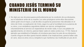 CUANDO JESÚS TERMINÓ SU
MINISTERIO EN EL MUNDO
• No dejó por eso de preocuparse profundamente por la condición de sus discípulos,
aun el atardecer antes de su muerte. Los celos produjeron entre ellos discusiones
sobre quién era el mayor, y cuál de ellos ocuparía las posiciones más elevadas en el
reino de Cristo. La explicación de Cristo, según la cual la humildad era la sustancia de
su reino, y sus verdaderos seguidores debían ser siervos, entregándose
voluntariamente al servicio sin expectativas de recibir nada, ni aun una palabra de
agradecimiento, en retorno, parecía haber caído en oídos sordos (Luc. 17:10). Hasta el
ejemplo que estableció el Salvador, al inmolarse para lavar los pies de sus discípulos
cuando ninguno de ellos quería hacerlo debido a las implicaciones, parecía haber sido
en vano. Jesús es amor, era su simpatía lo que mantenía a las multitudes en pos de él.
 