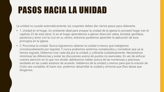 PASOS HACIA LA UNIDAD
La unidad no sucede automáticamente, los creyentes deben dar ciertos pasos para obtenerla.
• 1. Unidad en el hogar. Un ambiente ideal para ensayar la unidad de la iglesia lo proveed hogar (ver el
capitulo 23 de esta obra). Si en el hogar aprendemos a ejercer dirección sabia, bondad, gentileza,
paciencia y amor con la cruz en su centro, entonces podremos aprender la aplicación de esos
principios en la iglesia.
• 2. Procúrese la unidad. Nunca lograremos obtener la unidad a menos que trabajemos
concienzudamente por lograrla. Y nunca podremos sentirnos complacidos y considerar que ya la
hemos logrado. Debemos orar cada día por la unidad, y cultivarla cuidadosamente. Necesitamos
minimizar las diferencias y evitar las discusiones acerca de puntos no esenciales. En vez de enfocar
nuestra atención en lo que nos divide, debiéramos hablar acerca de las numerosas y preciosas
verdades en las cuales estamos de acuerdo. Hablemos de la unidad y oremos para que la oración de
Cristo sea cumplida. Al hacer eso, podemos desarrollar la unidad y armonía que Dios desea que
tengamos.
 