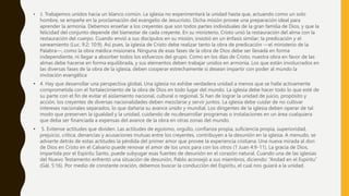 • 3. Trabajemos unidos hacia un blanco común. La iglesia no experimentará la unidad hasta que, actuando como un solo
hombre, se empeñe en la proclamación del evangelio de Jesucristo. Dicha misión provee una preparación ideal para
aprender la armonía. Debemos enseñar a los creyentes que son todos partes individuales de la gran familia de Dios, y que la
felicidad del conjunto depende del bienestar de cada creyente. En su ministerio, Cristo unió la restauración del alma con la
restauración del cuerpo. Cuando envió a sus discípulos en su misión, insistió en un énfasis similar; la predicación y el
saneamiento (Luc. 9:2; 10:9). Así pues, la iglesia de Cristo debe realizar tanto la obra de predicación —el ministerio de la
Palabra—, como la obra médica misionera. Ninguna de esas fases de la obra de Dios debe ser llevada en forma
independiente, ni llegar a absorber todos los esfuerzos del grupo. Como en los días de Cristo, nuestra obra en favor de las
almas debe hacerse en forma equilibrada, y sus elementos deben trabajar unidos en armonía. Los que están involucrados en
las diversas fases de la obra de la iglesia, deben cooperar estrechamente si desean impartir con poder al mundo la
invitación evangélica
• 4. Hay que desarrollar una perspectiva globaL Una iglesia no exhibe verdadera unidad a menos que se halle activamente
comprometida con el fortalecimiento de la obra de Dios en todo lugar del mundo. La iglesia debe hacer todo lo que esté de
su parte con el fin de evitar el aislamiento nacional, cultural o regional. Si han de lograr la unidad de juicio, propósito y
acción, los creyentes de diversas nacionalidades deben mezclarse y servir juntos. La iglesia debe cuidar de no cultivar
intereses nacionales separados, lo que dañaría su avance unido y mundial. Los dirigentes de la iglesia deben operar de tal
modo que preserven la igualdad y la unidad, cuidando de no,desarrollar programas o instalaciones en un área cualquiera
que deba ser financiada a expensas del avance de la obra en otras zonas del mundo.
• 5. Evítense actitudes que dividen. Las actitudes de egoísmo, orgullo, confianza propia, suficiencia propia, superioridad,
prejuicio, crítica, denancias y acusaciones mutuas entre los creyentes, contribuyen a la desunión en la iglesia. A menudo, se
advierte detrás de estas actitudes la pérdida del primer amor que provee la experiencia cristiana. Una nueva mirada al don
de Dios en Cristo en el Calvario puede renovar el amor de los unos para con los otros (1 Juan 4:9-11). La gracia de Dios,
impartida por el Espíritu Santo, puede subyugar esas fuentes de desunión en el corazón natural. Cuando una de las iglesias
del Nuevo Testamento enfrentó una situación de desunión, Pablo aconsejó a sus miembros, diciendo: “Andad en el Espíritu”
(Gál. 5:16). Por medio de constante oración, debemos buscar la conducción del Espíritu, el cual nos guiará a la unidad.
 