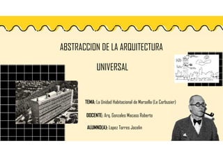 ABSTRACCION DE LA ARQUITECTURA
UNIVERSAL
DOCENTE: Arq. Gonzales Macass Roberto
TEMA: La Unidad Habitacional de Marsella (Le Corbusier)
ALUMNO(A): Lopez Torres Jocelin
 