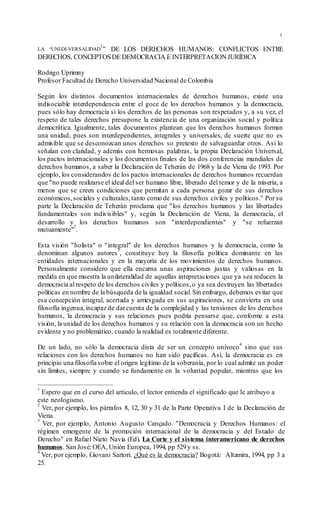 1
LA “UNI-DI-VERSALIDAD
1
” DE LOS DERECHOS HUMANOS: CONFLICTOS ENTRE
DERECHOS, CONCEPTOSDE DEMOCRACIA E INTERPRETACIONJURÍDICA
Rodrigo Uprimny
Profesor Facultad de Derecho Universidad Nacional de Colombia
Según los distintos documentos internacionales de derechos humanos, existe una
indisociable interdependencia entre el goce de los derechos humanos y la democracia,
pues sólo hay democracia si los derechos de las personas son respetados y, a su vez, el
respeto de tales derechos presupone la existencia de una organización social y política
democrática. Igualmente, tales documentos plantean que los derechos humanos forman
una unidad, pues son interdependientes, integrales y universales, de suerte que no es
admisible que se desconozcan unos derechos so pretexto de salvaguardar otros. Así lo
señalan con claridad, y además con hermosas palabras, la propia Declaración Universal,
los pactos internacionales y los documentos finales de las dos conferencias mundiales de
derechos humanos, a saber la Declaración de Teherán de 1968 y la de Viena de 1993. Por
ejemplo, los considerandos de los pactos internacionales de derechos humanos recuerdan
que "no puede realizarse el ideal del ser humano libre, liberado del temor y de la miseria, a
menos que se creen condiciones que permitan a cada persona gozar de sus derechos
económicos,sociales y culturales,tanto como de sus derechos civiles y políticos." Por su
parte la Declaración de Teherán proclama que "los derechos humanos y las libertades
fundamentales son indivisibles" y, según la Declaración de Viena, la democracia, el
desarrollo y los derechos humanos son "interdependientes" y "se refuerzan
mutuamente"
2
.
Esta visión "holista" o "integral" de los derechos humanos y la democracia, como la
denominan algunos autores
3
, constituye hoy la filosofía política dominante en las
entidades internacionales y en la mayoría de los movimientos de derechos humanos.
Personalmente considero que ella encarna unas aspiraciones justas y valiosas en la
medida en que muestra la unilateralidad de aquellas intepretaciones que ya sea reducen la
democracia al respeto de los derechos civiles y políticos,o ya sea destruyen las libertades
políticas en nombre de la búsqueda de la igualdad social.Sin embargo, debemos evitar que
esa concepción integral, acertada y arriesgada en sus aspiraciones, se convierta en una
filosofía ingenua,incapaz de darcuenta de la complejidad y las tensiones de los derechos
humanos, la democracia y sus relaciones pues podría pensarse que, conforme a esta
visión, la unidad de los derechos humanos y su relación con la democracia son un hecho
evidente y no problemático, cuando la realidad es totalmente diferente.
De un lado, no sólo la democracia dista de ser un concepto unívoco
4
sino que sus
relaciones con los derechos humanos no han sido pacíficas. Así, la democracia es en
principio una filosofía sobre el origen legítimo de la soberanía, por lo cual admite un poder
sin límites, siempre y cuando se fundamente en la voluntad popular, mientras que los
1
Espero que en el curso del artículo, el lector entienda el significado que le atribuyo a
este neologismo.
2
Ver, por ejemplo, los párrafos 8, 12, 30 y 31 de la Parte Operativa I de la Declaración de
Viena.
3
Ver, por ejemplo, Antonio Augusto Cançado. "Democracia y Derechos Humanos: el
régimen emergente de la promoción internacional de la democracia y del Estado de
Derecho" en Rafael Nieto Navia (Ed). La Corte y el sistema interamericano de derechos
humanos. San José: OEA,Unión Europea, 1994, pp 529y ss.
4
Ver, por ejemplo, Giovani Sartori. ¿Qué es la democracia? Bogotá: Altamira, 1994, pp 3 a
25.
 