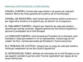 CONSELL EUROPEU; format pels caps d’estat o de govern de cada país
membre. Marca les línies generals de la política de la Unió Europea.
CONSELL DE MINISTRES: està format pels ministres d’afers exteriors o
per algun altre ministre si la qüestió que cal discutir ho fa nequereix.
EL PARLAMENT EUROPEU: integrat per diputats de cada país membre
escollits per sufragi universal. Aquests aproven les lleis (funció legislativa i
aproven el pressupost de la Unió Europea.
LA COMISSIÓ EUROPEA: està formada pel President de la Comissió i pels
Comissaris. Cada país membre hi té un representant. S’encarrega de fer
complir les lleis i normes aprovades pel Parlament ( funció executiva)
ELS TRIBUNAL DE JUSTÍCIA: integrat per un jutge de cada país membre.
Vetlla pel compliment de les lleis (funció legislativa)
EL DEFENSOR DEL POBLE: defensa els interessos de la Unió Europea en cas
que aquests considerin que han estat tractas injustament per alguna de les
seves institucions.
 