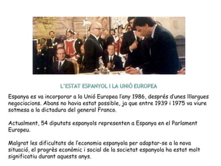 Espanya es va incorporar a la Unió Europea l’any 1986, després d’unes lllargues
negociacions. Abans no havia estat possible, ja que entre 1939 i 1975 va viure
sotmesa a la dictadura del general Franco.
Actualment, 54 diputats espanyols representen a Espanya en el Parlament
Europeu.
Malgrat les dificultats de l’economia espanyola per adaptar-se a la nova
situació, el progrès econòmic i social de la societat espanyola ha estat molt
significatiu durant aquests anys.
 