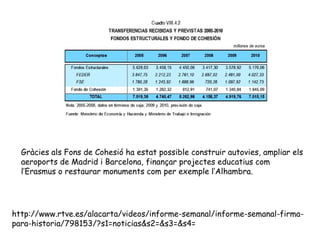 http://www.rtve.es/alacarta/videos/informe-semanal/informe-semanal-firma-
para-historia/798153/?s1=noticias&s2=&s3=&s4=
Gràcies als Fons de Cohesió ha estat possible construir autovies, ampliar els
aeroports de Madrid i Barcelona, finançar projectes educatius com
l’Erasmus o restaurar monuments com per exemple l’Alhambra.
 